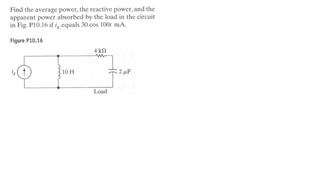 Find the average power, the reactive power, and the
apparent power absorbed by the load in the circuit
in Fig. P10.16 if i̟ equals 30 cos 100t mA.
Figure P10.16
4 kN
ig
10 H
2 µF
Load

