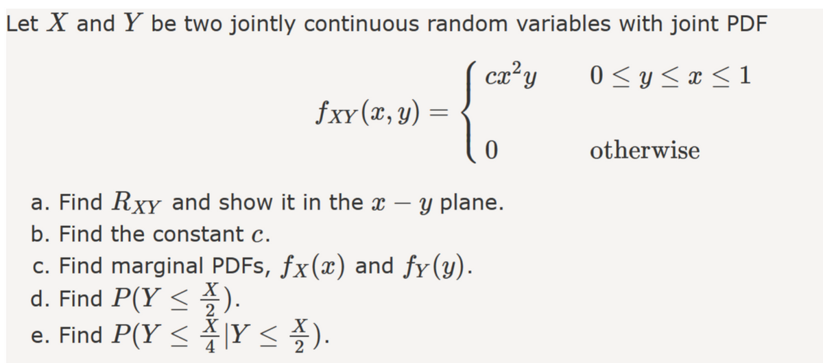 Let X and Y be two jointly continuous random variables with joint PDF
ca²y
0 <y < x < 1
fxy(x, y)
otherwise
a. Find Rxy and show it in the x – y plane.
b. Find the constant c.
c. Find marginal PDFS, fx(x) and fy(y).
d. Find P(Y < ).
e. Find P(Y < 1Y < ).
