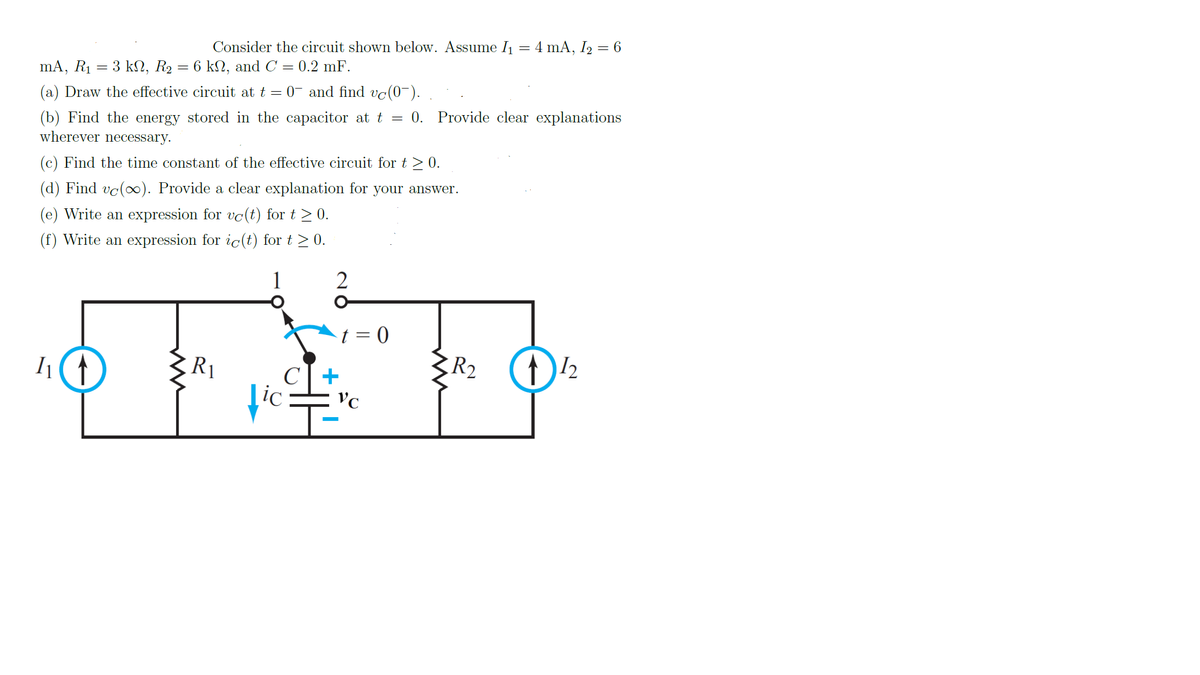 Consider the circuit shown below. Assume I1 = 4 mA, I2 = 6
6 kN, and C = 0.2 mF.
mA, R1
3 kΩ, R, '
0- and find vc(0~).
(a) Draw the effective circuit at t
0. Provide clear explanations
(b) Find the energy stored in the capacitor at t
wherever necessary.
(c) Find the time constant of the effective circuit for t > 0.
(d) Find vc(o∞). Provide a clear explanation for your answer.
(e) Write an expression for vo(t) for t > 0.
ression for ic(t) for t > 0.
(f) Write an
1
R2
I
C| +
Lic
