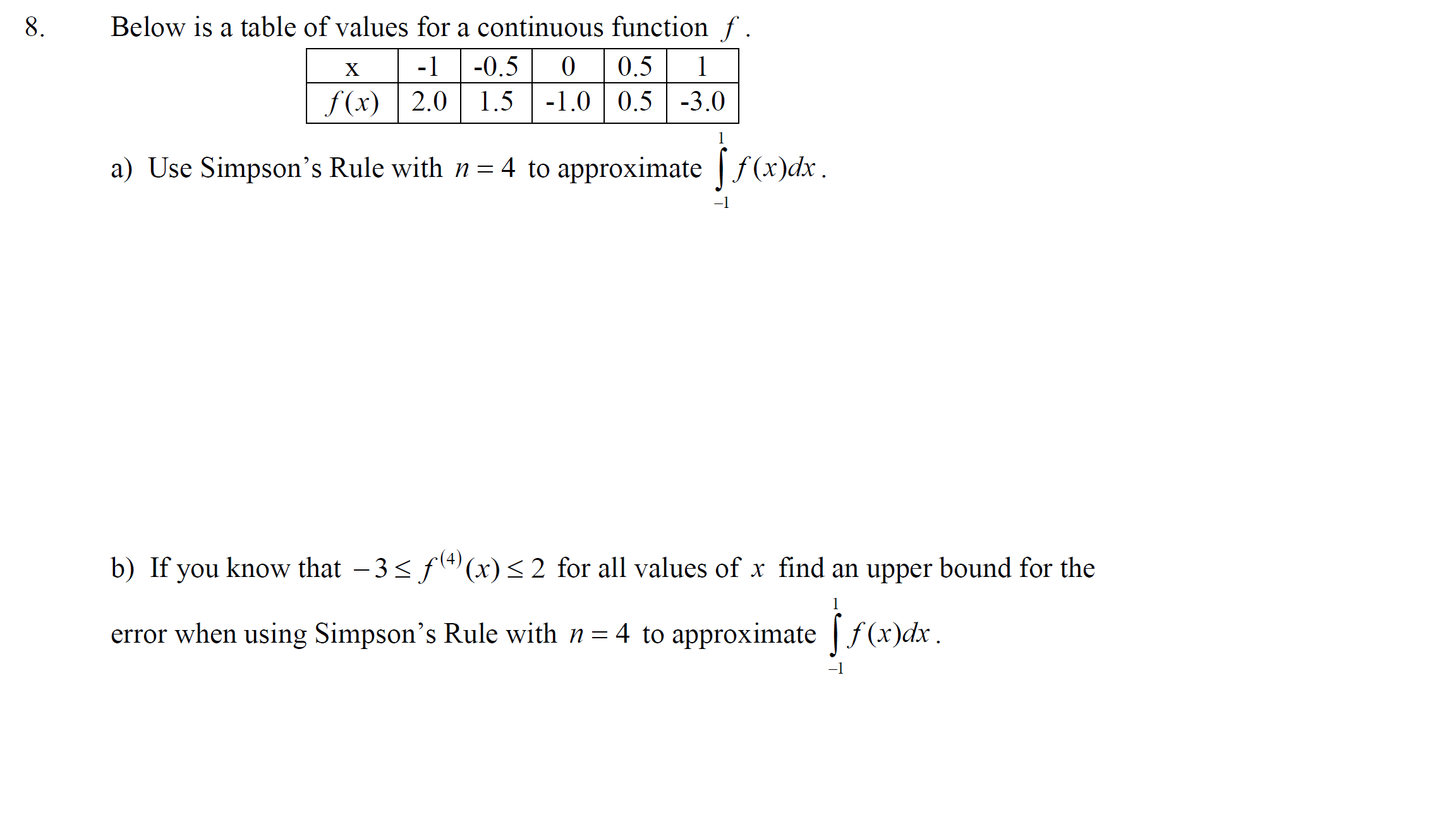 Below is a table of valucs for a continuous function f .
X
-1
-0.5
(),5
f(x) | 2.0 | 1.5
-1.0 0.5 -3.0
1
a) Use Simpson's Rule with n = 4 to approximate f(x)dx.
b) If you know that –3< f(4) (x)< 2 for all values of x find an upper bound for the
1
error when using Simpson's Rule with n= 4 to approximate f (x)dx.
-1

