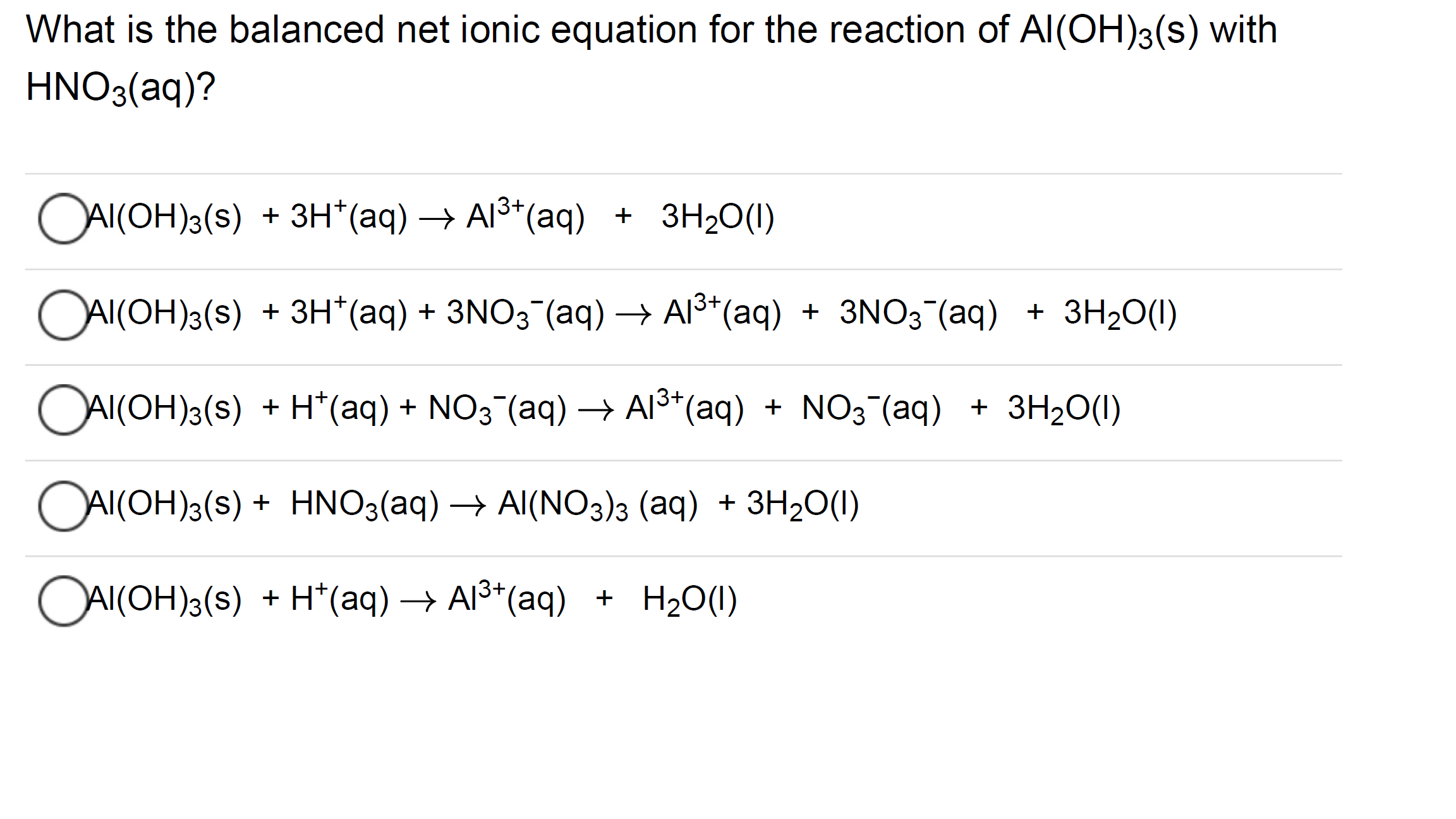 What is the balanced net ionic equation for the reaction of Al(OH)3(s) with
HNO3(aq)?
OAI(OH)3(s)
+ 3H*(aq) → Al3*(aq) + 3H2O(1)
OAIKOH)a(s)
+ 3H*(aq) + 3N03 (aq) → Al3*(aq) + 3NO3¯(aq) + 3H20(1)
OAI(OH)3(s) + H*(aq) + NO3¯(aq)→ AI³*(aq) + NO3 (aq) + 3H2O(1)
OAI(OH)3(s) + HNO3(aq) → Al(NO3)3 (aq) + 3H2O(1I)
