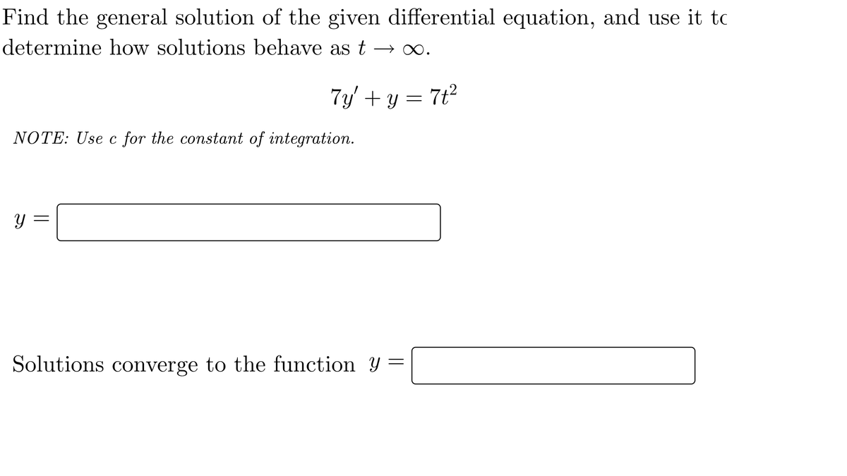 Find the general solution of the given differential equation, and use it to
determine how solutions behave as t
7y' + y = 7t²
NOTE: Use c for the constant of integration.
Solutions converge to the function y
