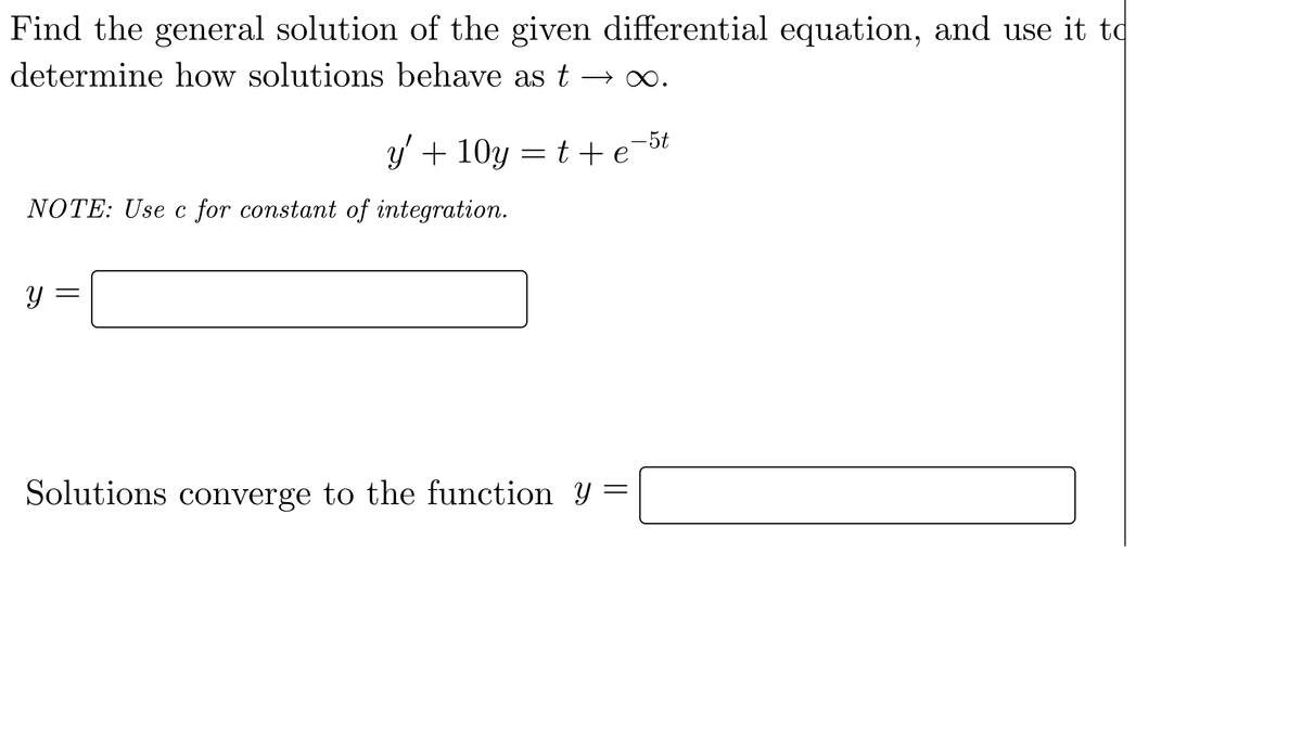 Find the general solution of the given differential equation, and use it to
determine how solutions behave as t
y' + 10y = t+ e
NOTE: Use c for constant of integration.
y =
Solutions converge to the function Y =
