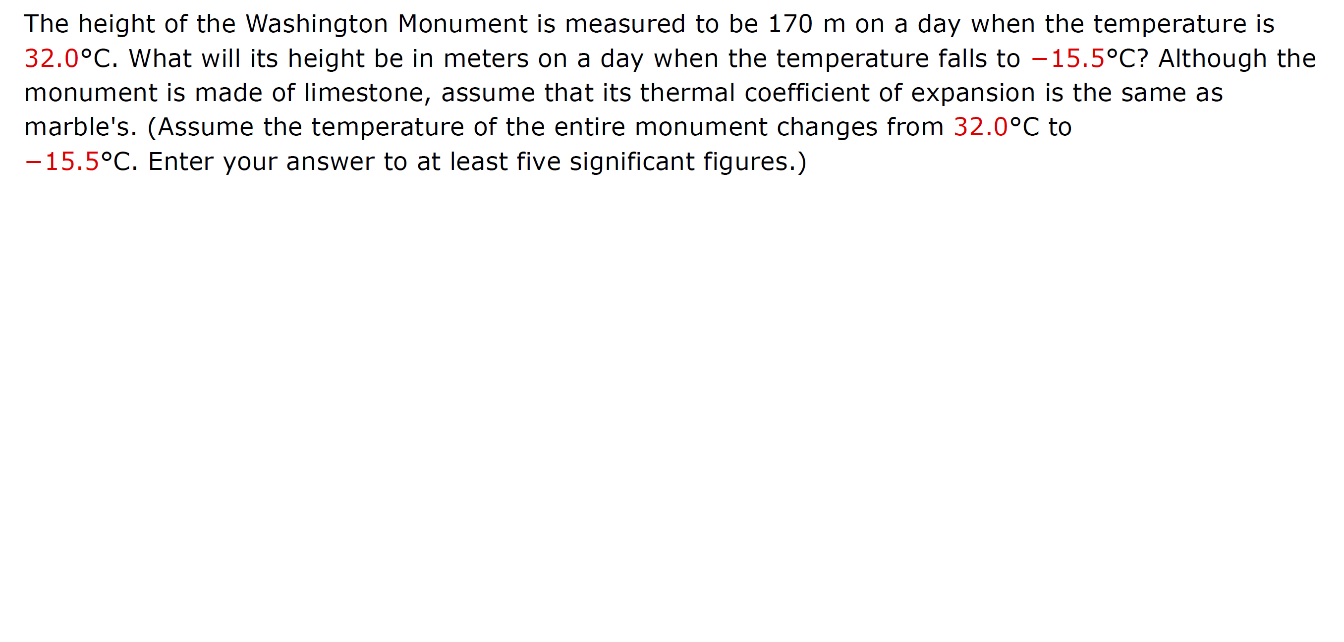 The height of the Washington Monument is measured to be 170 m on a day when the temperature is
32.0°C. What will its height be in meters on a day when the temperature falls to -15.5°C? Although the
monument is made of limestone, assume that its thermal coefficient of expansion is the same as
marble's. (Assume the temperature of the entire monument changes from 32.0°C to
-15.5°C. Enter your answer to at least five significant figures.)
