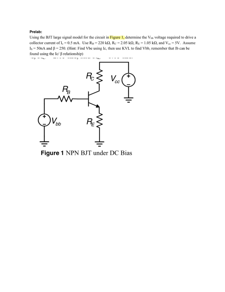 Prelab:
Using the BJT large signal model for the circuit in Figure 1, determine the Vub voltage required to drive a
collector current of I, = 0.5 mA. Use RB = 220 kN, Rc = 2.05 kN, RE = 1.05 kN, and Vee = 5V. Assume
Is = 50nA and ß = 250. (Hint: Find Vbe using Ic, then use KVL to find Vbb, remember that Ib can be
found using the Ic/ ß relationship)
RC
Voc
R3
bb
RE
Figure 1 NPN BJT under DC Bias
