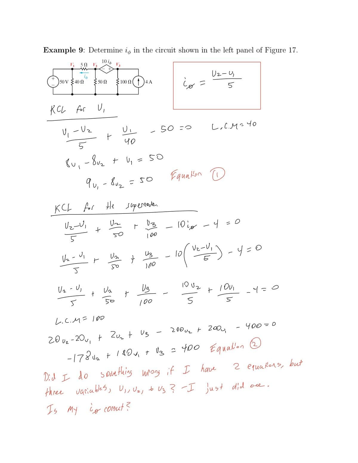 Example 9: Determine is in the circuit shown in the left panel of Figure 17.
10 is
5Ω ,
V3
is
40N
Uz-4
50 V
50 N
100 N ( ↑)4A
RCL for
U, - Uz
SO =0
L,C.M²40
くu、-8u, t U, - 5O
qu, - 8u2
Equalon
KCL
for
He supemader
Uz-V,
(0ig -4 =0
50
100
Vz-V,
Va - Ui
Uz
-4=0
Uz - U,
10 Uz
-Y=0
50
100
L.C.M= l0
200 uz t 2a,
400=0
20 ve -20v, + Zuz t Us
-178ua + 1 80 + U3 = 400 Equalion e
Did I do
S Dan thing unong if I have
2 equaHons, but
three varia bles,
D,, Uz, tb Uz ? -I just did ore.
Is
My ig conut?
