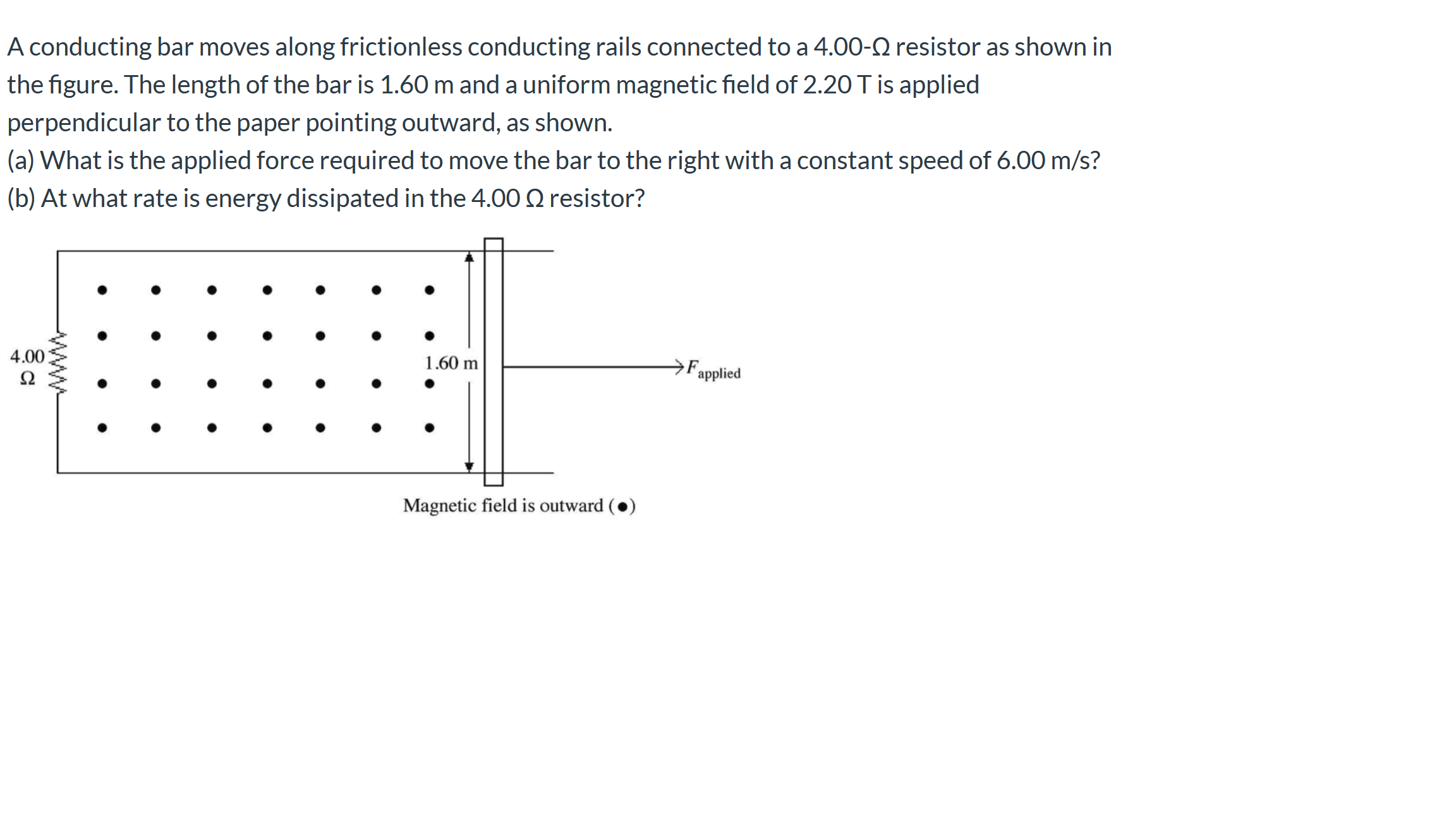 A conducting bar moves along frictionless conducting rails connected to a 4.00-0 resistor as shown in
the figure. The length of the bar is 1.60 m and a uniform magnetic field of 2.20T is applied
perpendicular to the paper pointing outward, as shown.
(a) What is the applied force required to move the bar to the right with a constant speed of 6.00 m/s?
(b) At what rate is energy dissipated in the 4.00O Q resistor?
4.00
1.60 m
Ω
´applied
Magnetic field is outward (●)
www
