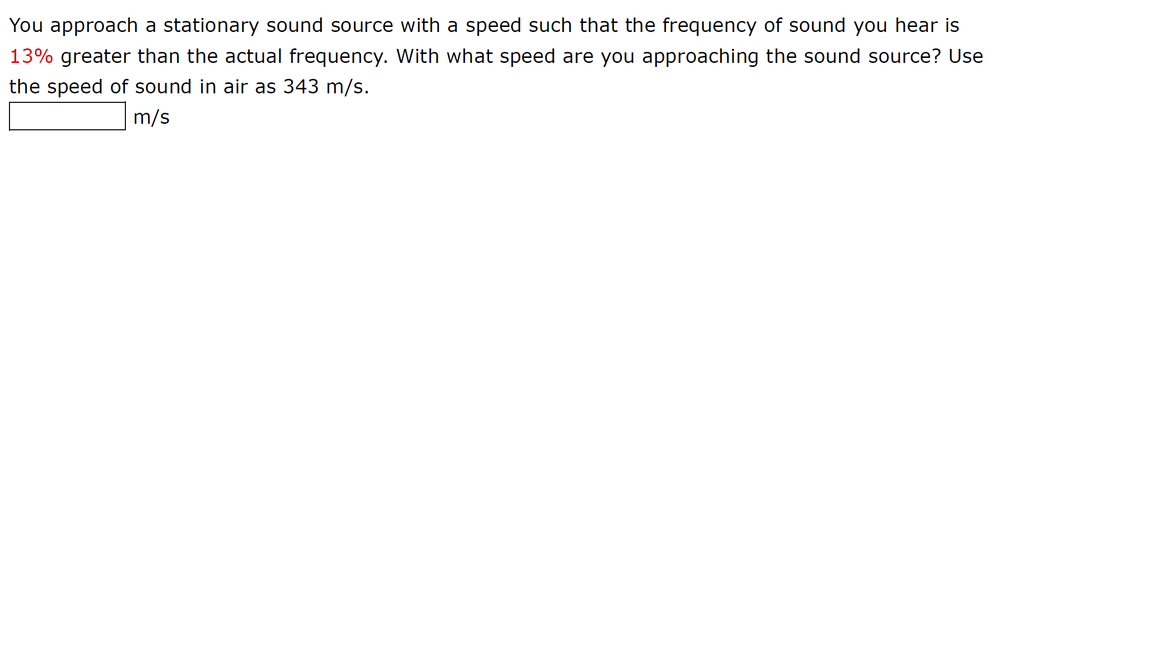 You approach a stationary sound source with a speed such that the frequency of sound you hear is
13% greater than the actual frequency. With what speed are you approaching the sound source? Use
the speed of sound in air as 343 m/s.
