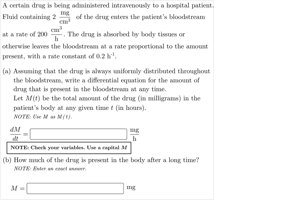 A certain drug is being administered intravenously to a hospital patient.
Fluid containing 2
mg
of the drug enters the patient's bloodstream
cm3
cm3
at a rate of 200
The drug is absorbed by body tissues or
h
otherwise leaves the bloodstream at a rate proportional to the amount
present, with a rate constant of 0.2 hl.
(a) Assuming that the drug is always uniformly distributed throughout
the bloodstream, write a differential equation for the amount of
drug that is present in the bloodstream at any time.
Let M(t) be the total amount of the drug (in milligrams) in the
patient's body at any given time t (in hours).
NOTE: Use M as M (t).
dM
mg
dt
h
NOTE: Check your variables. Use a capital M
(b) How much of the drug is present in the body after a long time?
NOTE: Enter an exact answer.
M
mg

