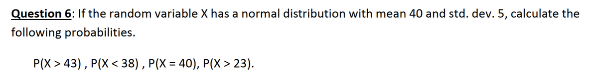 Question 6: If the random variable X has a normal distribution with mean 40 and std. dev. 5, calculate the
following probabilities.
Р(X > 43), P(X < 38), Р(Х %3D 40), Р(X > 23).
