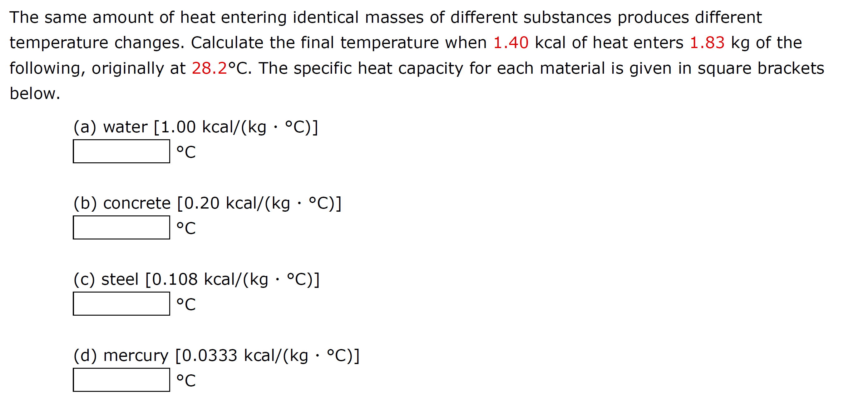 The same amount of heat entering identical masses of different substances produces different
temperature changes. Calculate the final temperature when 1.40 kcal of heat enters 1.83 kg of the
following, originally at 28.2°C. The specific heat capacity for each material is given in square brackets
below.
(a) water [1.00 kcal/(kg · °C)]
°C
(b) concrete [0.20 kcal/(kg · °C)]
°C
(c) steel [0.108 kcal/(kg · °C)]
°C
(d) mercury [0.0333 kcal/(kg · °C)]
°C
