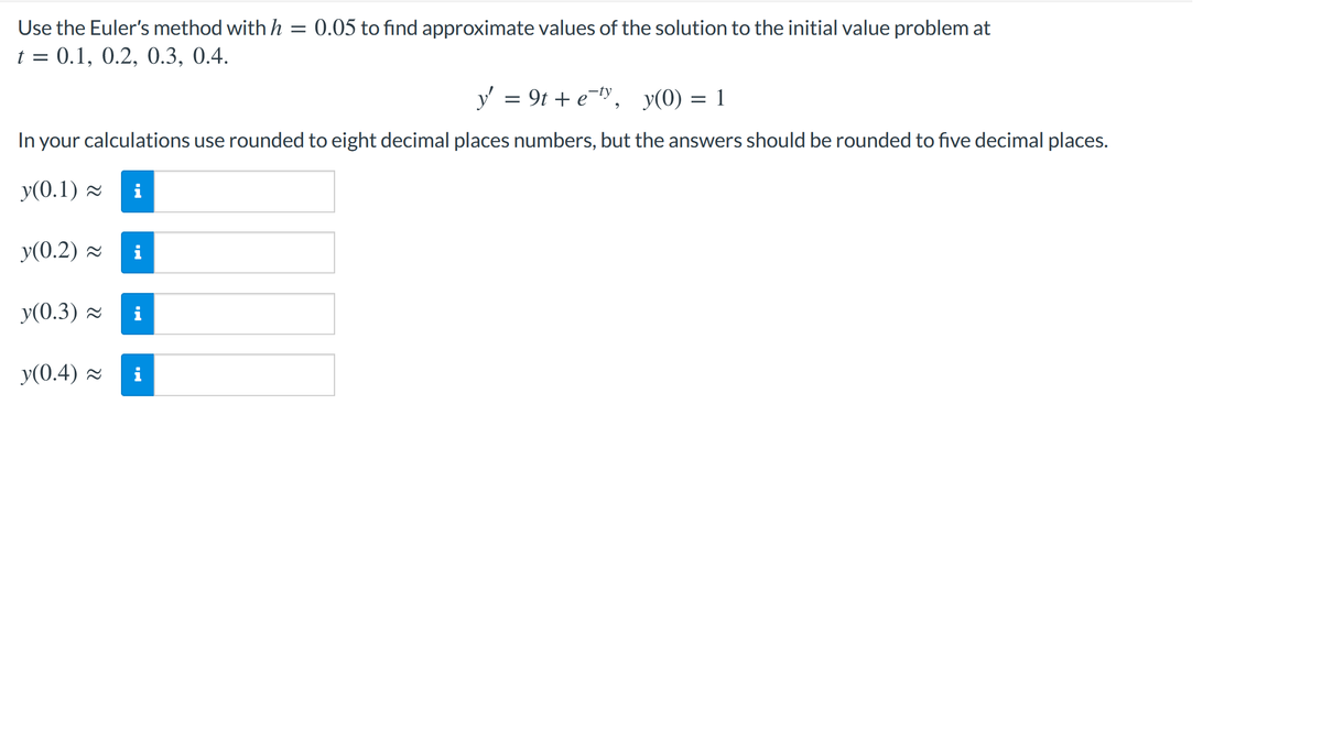 Use the Euler's method with h = 0.05 to find approximate values of the solution to the initial value problem at
t = 0.1, 0.2, 0.3, 0.4.
y' = 9t + e-ty, y(0) = 1
In your calculations use rounded to eight decimal places numbers, but the answers should be rounded to five decimal places.
y(0.1) =
i
y(0.2) 2
y(0.3) -
y(0.4) =
