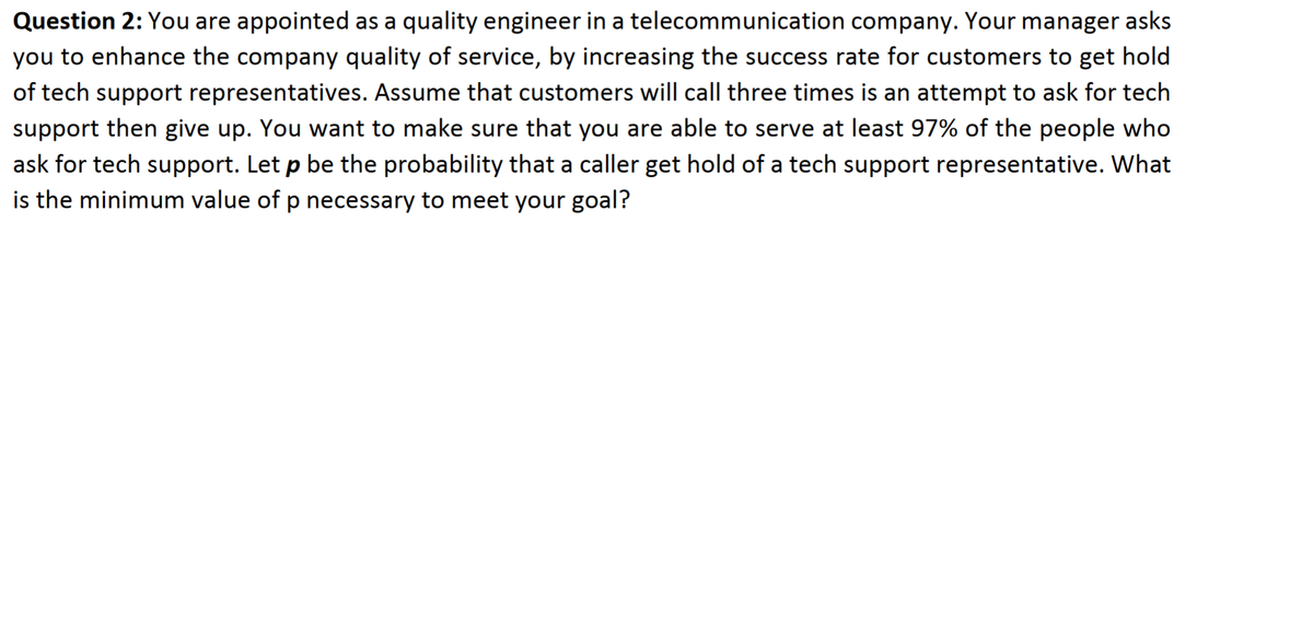 Question 2: You are appointed as a quality engineer in a telecommunication company. Your manager asks
you to enhance the company quality of service, by increasing the success rate for customers to get hold
of tech support representatives. Assume that customers will call three times is an attempt to ask for tech
support then give up. You want to make sure that you are able to serve at least 97% of the people who
ask for tech support. Let p be the probability that a caller get hold of a tech support representative. What
is the minimum value of p necessary to meet your goal?
