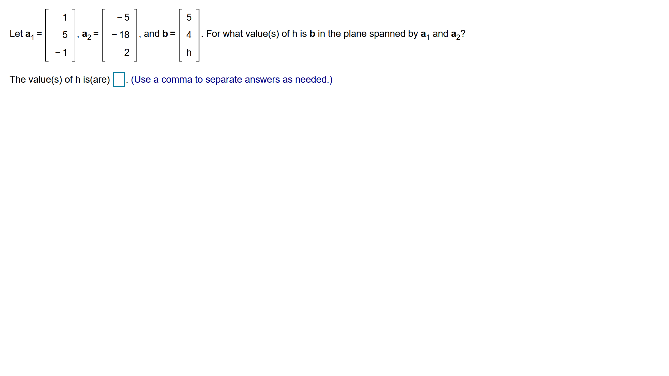 1
- 5
Let a
5
a2
- 18
and b =
4
For what value(s) of h is b in the plane spanned by a, and a,?
%3D
- 1
2
h
The value(s) of h is(are)
(Use a comma to separate answers as needed.)
