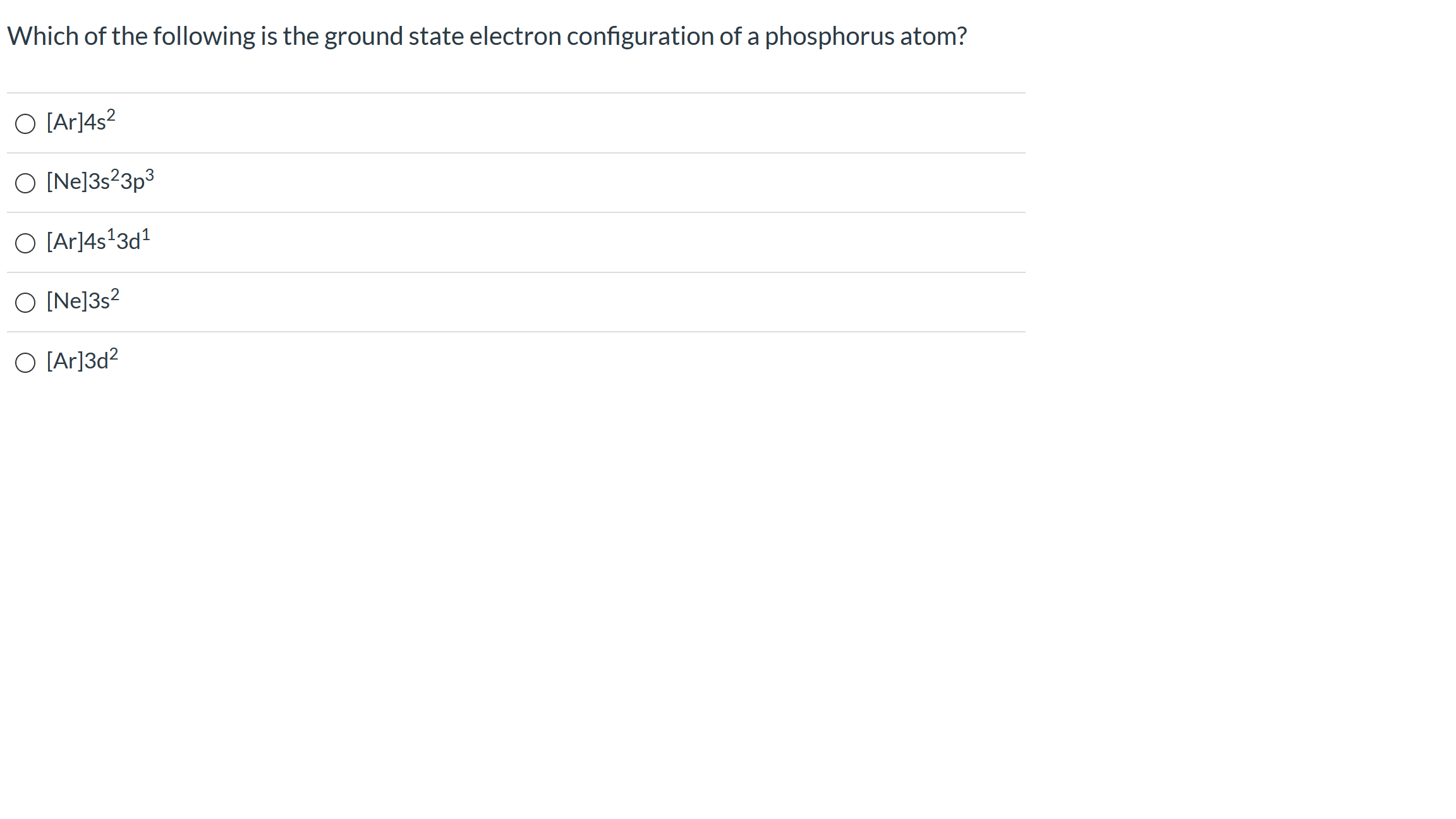 Which of the following is the ground state electron configuration of a phosphorus atom?
O [Ar]4s?
O [Ne]3s²3p3
O [Ar]4s*3d1
O [Ne]3s?
O [Ar]3d?
