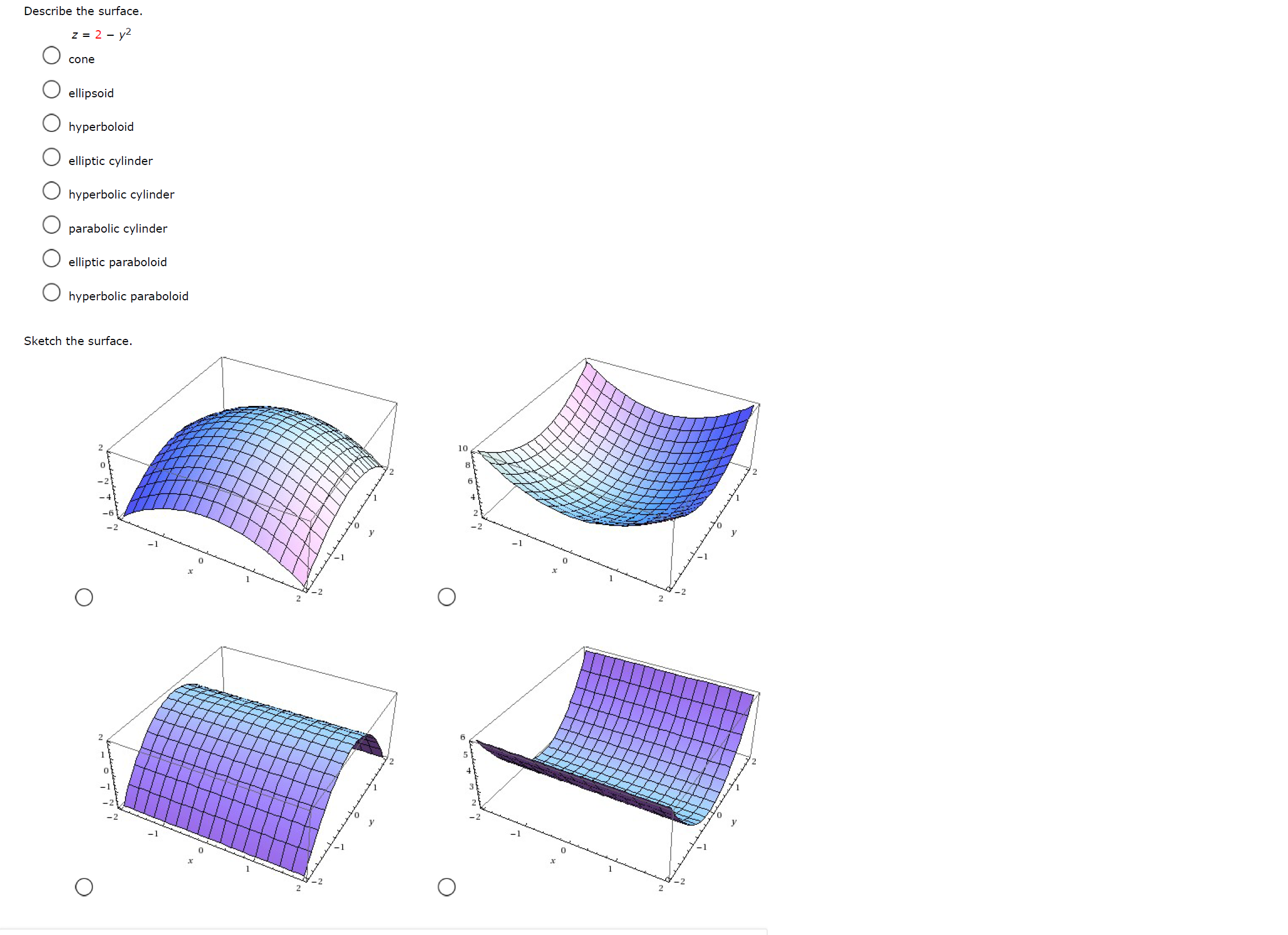 Describe the surface.
z = 2 - y2
cone
ellipsoid
O hyperboloid
elliptic cylinder
O hyperbolic cylinder
parabolic cylinder
elliptic paraboloid
O hyperbolic paraboloid
Sketch the surface.
