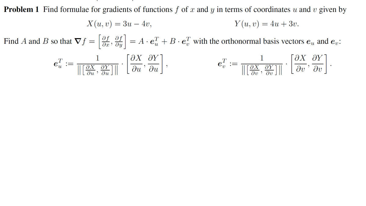 Problem 1 Find formulae for gradients of functions f of x and y in terms of coordinates u and v given by
X(и, v) —
Зи - 40,
Y (u,
Ү(и, v) — 4u + 30.
Find A and B so that Vf = , o
af af
A · e! + B · e, with the orthonormal basis vectors eu
and ev:
[ax əy"
ди ди
1
1
e :
:=
ƏY
Jv' dv
du ' du
dv ' dv
