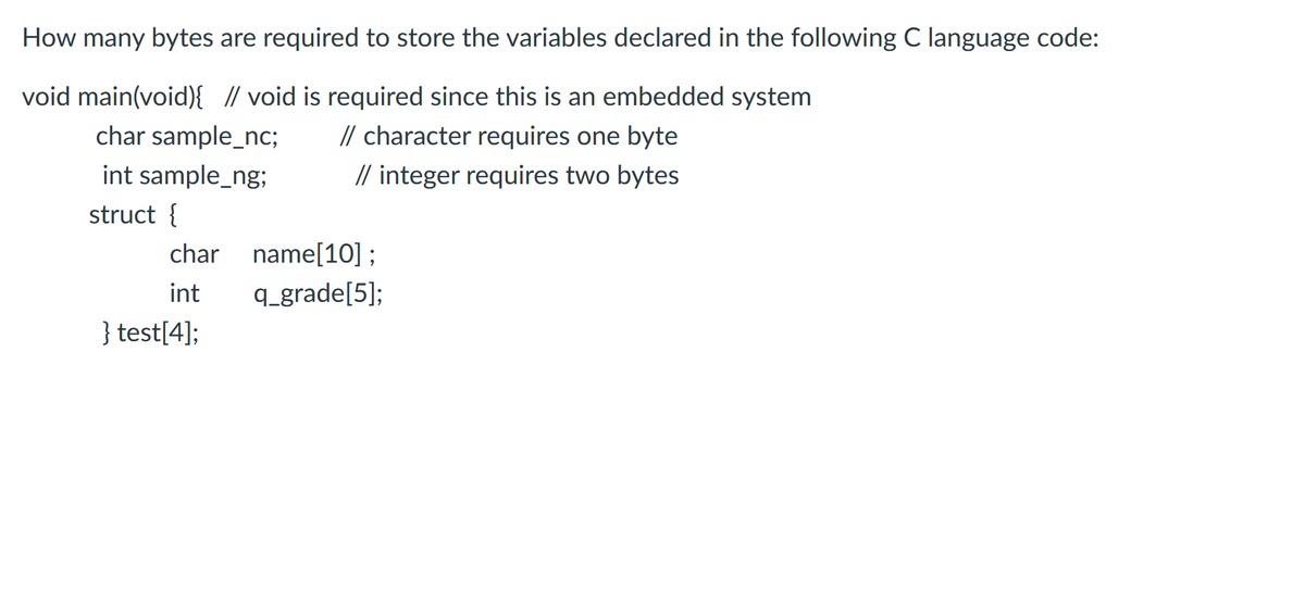 How many bytes are required to store the variables declared in the followingC language code:
void main(void){ // void is required since this is an embedded system
// character requires one byte
// integer requires two bytes
char sample_nc;
int sample_ng;
struct {
char name[10] ;
int
q_grade[5];
} test[4];
