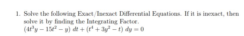 1. Solve the following Exact/Inexact Differential Equations. If it is inexact, then
solve it by finding the Integrating Factor.
(4t°y – 15t2 – y) dt + (tª + 3y² – t) dy = 0
