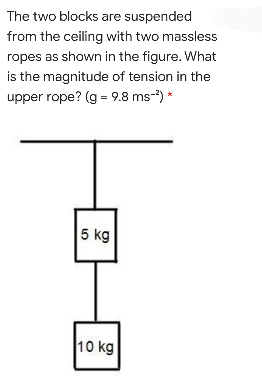 The two blocks are suspended
from the ceiling with two massless
ropes as shown in the figure. What
is the magnitude of tension in the
*
upper rope? (g = 9.8 ms-?)
5 kg
10 kg
