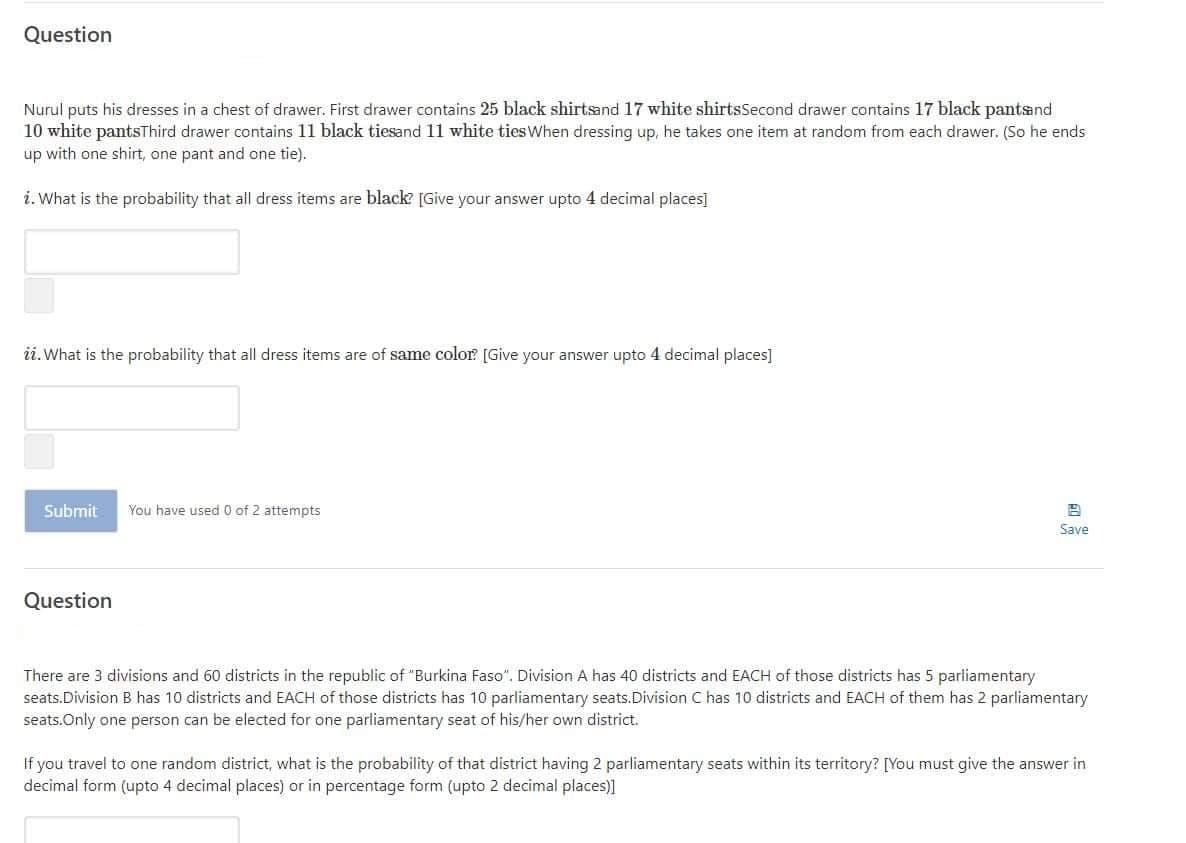 Question
Nurul puts his dresses in a chest of drawer. First drawer contains 25 black shirtsand 17 white shirtsSecond drawer contains 17 black pantsand
10 white pantsThird drawer contains 11 black tiesand 11 white tiesWhen dressing up, he takes one item at random from each drawer. (So he ends
up with one shirt, one pant and one tie).
i. What is the probability that all dress items are black [Give your answer upto 4 decimal places]
ii.What is the probability that all dress items are of same color [Give your answer upto 4 decimal places]
Submit
You have used 0 of 2 attempts
Save
Question
There are 3 divisions and 60 districts in the republic of "Burkina Faso". Division A has 40 districts and EACH of those districts has 5 parliamentary
seats.Division B has 10 districts and EACH of those districts has 10 parliamentary seats.Division C has 10 districts and EACH of them has 2 parliamentary
seats.Only one person can be elected for one parliamentary seat of his/her own district.
If you travel to one random district, what is the probability of that district having 2 parliamentary seats within its territory? [You must give the answer in
decimal form (upto 4 decimal places) or in percentage form (upto 2 decimal places)]

