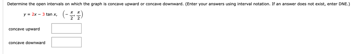 Determine the open intervals on which the graph is concave upward or concave downward. (Enter your answers using interval notation. If an answer does not exist, enter DNE.)
(-글 플)
IT
y =
= 2x
3 tan x,
concave upward
concave downward
