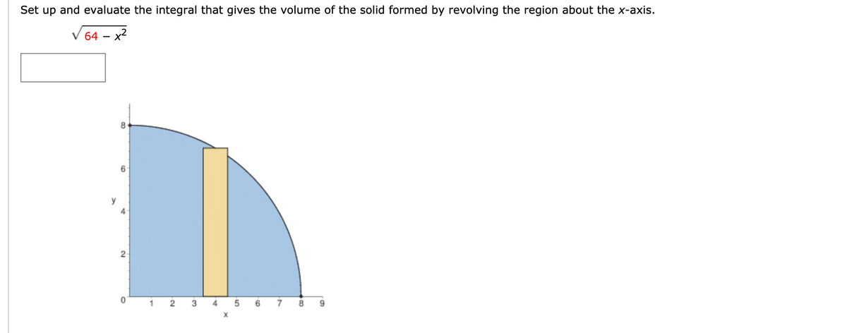 Set up and evaluate the integral that gives the volume of the solid formed by revolving the region about the x-axis.
64
x2
2
3
4
6.
8.
9.
