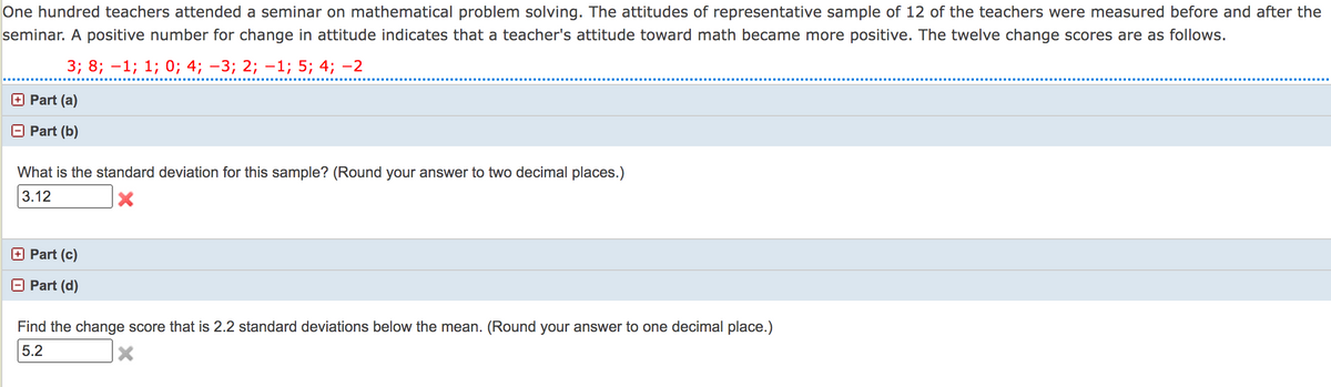 One hundred teachers attended a seminar on mathematical problem solving. The attitudes of representative sample of 12 of the teachers were measured before and after the
seminar. A positive number for change in attitude indicates that a teacher's attitude toward math became more positive. The twelve change scores are as follows.
3; 8; -1; 1; 0; 4; -3; 2; –1; 5; 4; -2
+ Part (a)
Part (b)
What is the standard deviation for this sample? (Round your answer to two decimal places.)
3.12
+ Part (c)
Part (d)
Find the change score that is 2.2 standard deviations below the mean. (Round your answer to one decimal place.)
5.2
