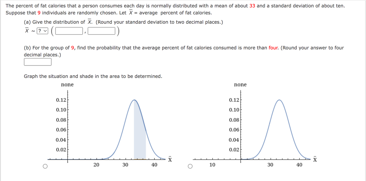 The percent of fat calories that a person consumes each day is normally distributed with a mean of about 33 and a standard deviation of about ten.
Suppose that 9 individuals are randomly chosen. Let X:
average percent of fat calories.
%D
(a) Give the distribution of X. (Round your standard deviation to two decimal places.)
? v
2.
(b) For the group of 9, find the probability that the average percent of fat calories consumed is more than four. (Round your answer to four
decimal places.)
Graph the situation and shade in the area to be determined.
none
none
0.12
0.12
0.10
0.10
0.08
0.08
0.06
0.06
0.04
0.04
0.02
0.02
X
20
30
40
10
30
40
IX
