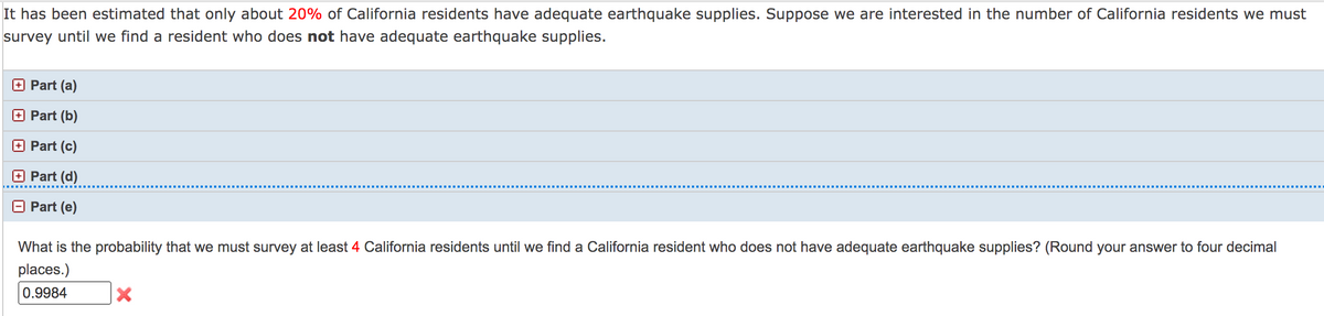 It has been estimated that only about 20% of California residents have adequate earthquake supplies. Suppose we are interested in the number of California residents we must
survey until we find a resident who does not have adequate earthquake supplies.
O Part (a)
Part (b)
Part (c)
O Part (d)
O Part (e)
What is the probability that we must survey at least 4 California residents until we find a California resident who does not have adequate earthquake supplies? (Round your answer to four decimal
places.)
0.9984
