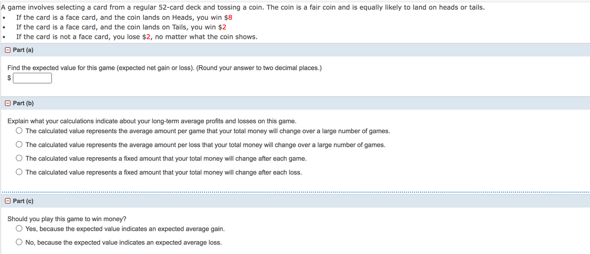 A game involves selecting a card from a regular 52-card deck and tossing a coin. The coin is a fair coin and is equally likely to land on heads or tails.
If the card is a face card, and the coin lands on Heads, you win $8
If the card is a face card, and the coin lands on Tails, you win $2
If the card is not a face card, you lose $2, no matter what the coin shows.
O Part (a)
Find the expected value for this game (expected net gain or loss). (Round your answer to two decimal places.)
2$
Part (b)
Explain what your calculations indicate about your long-term average profits and losses on this game.
O The calculated value represents the average amount per game that your total money will change over a large number of games.
The calculated value represents the average amount per loss that your total money will change over a large number of games.
O The calculated value represents a fixed amount that your total money will change after each game.
O The calculated value represents a fixed amount that your total money will change after each loss.
O Part (c)
Should you play this game to win money?
O Yes, because the expected value indicates an expected average gain.
O No, because the expected value indicates an expected average loss.
