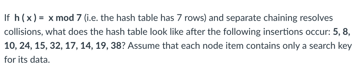 If h(x) = x mod 7 (i.e. the hash table has 7 rows) and separate chaining resolves
collisions, what does the hash table look like after the following insertions occur: 5, 8,
10, 24, 15, 32, 17, 14, 19, 38? Assume that each node item contains only a search key
for its data.
