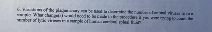 6. Variations of the plaque assay can be used to determine the number of animal viruses from a
sample. What change(s) would need to be made to the procedure if you were trying to count the
number of lytic viruses in a sample of human cerebral spinal fluid?
