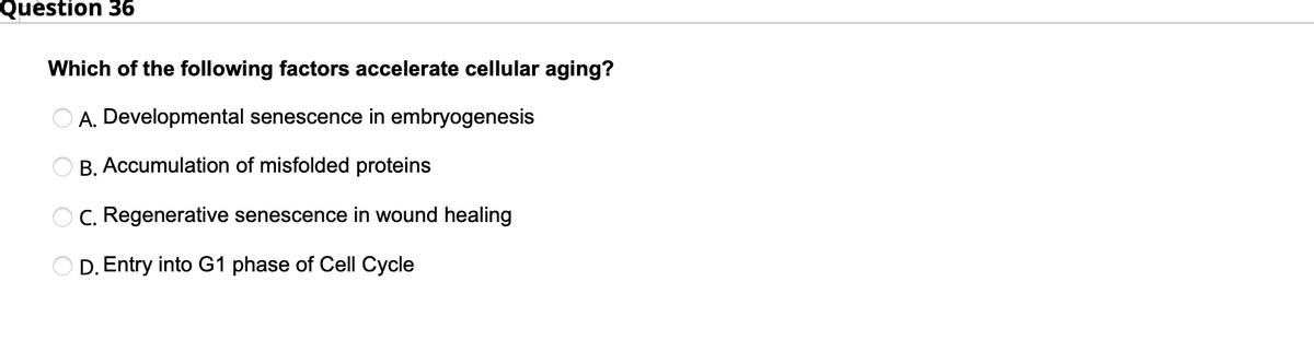 Question 36
Which of the following factors accelerate cellular aging?
A. Developmental senescence in embryogenesis
B. Accumulation of misfolded proteins
O C. Regenerative senescence in wound healing
D. Entry into G1 phase of Cell Cycle
