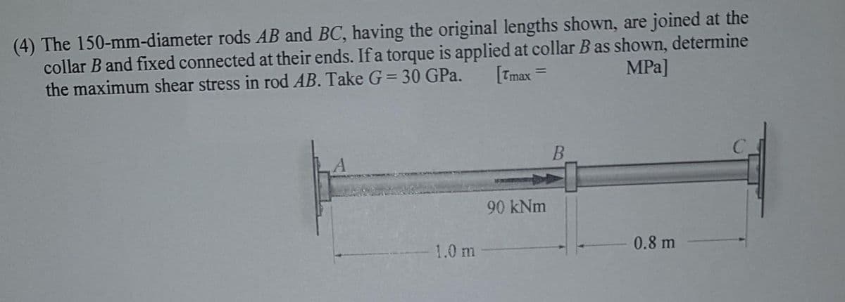(4) The 150-mm-diameter rods AB and BC, having the original lengths shown, are joined at the
collar B and fixed connected at their ends. If a torque is applied at collar B as shown, determine
the maximum shear stress in rod AB. Take G= 30 GPa.
[Tmax
MPa]
%3D
B.
90 kNm
1.0 m
0.8 m
