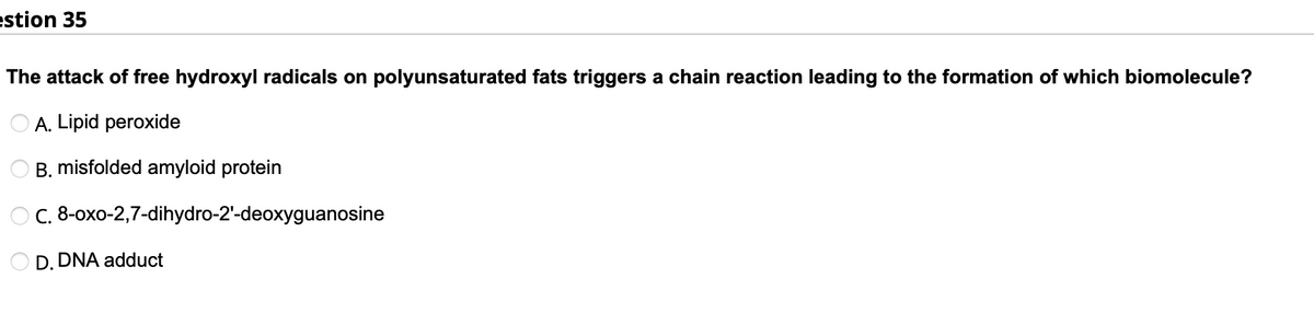 estion 35
The attack of free hydroxyl radicals on polyunsaturated fats triggers a chain reaction leading to the formation of which biomolecule?
A. Lipid peroxide
B. misfolded amyloid protein
O C. 8-oxo-2,7-dihydro-2'-deoxyguanosine
D. DNA adduct
