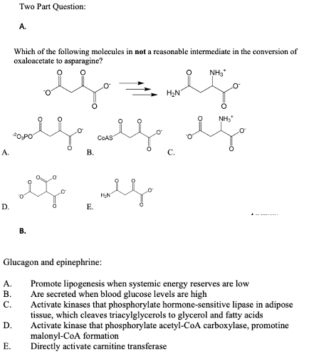 Two Part Question:
A.
Which of the following molecules in not a reasonable intermediate in the conversion of
oxaloacetate to asparagine?
NH3
H2N
NH,
.o
-20,PO
COAS
A.
В.
С.
HN
D.
E.
В.
Glucagon and epinephrine:
Promote lipogenesis when systemic energy reserves are low
Are secreted when blood glucose levels are high
Activate kinases that phosphorylate hormone-sensitive lipase in adipose
tissue, which cleaves triacylglycerols to glycerol and fatty acids
Activate kinase that phosphorylate acetyl-CoA carboxylase, promotine
malonyl-CoA formation
Directly activate carnitine transferase
A.
В.
C.
D.
E.
