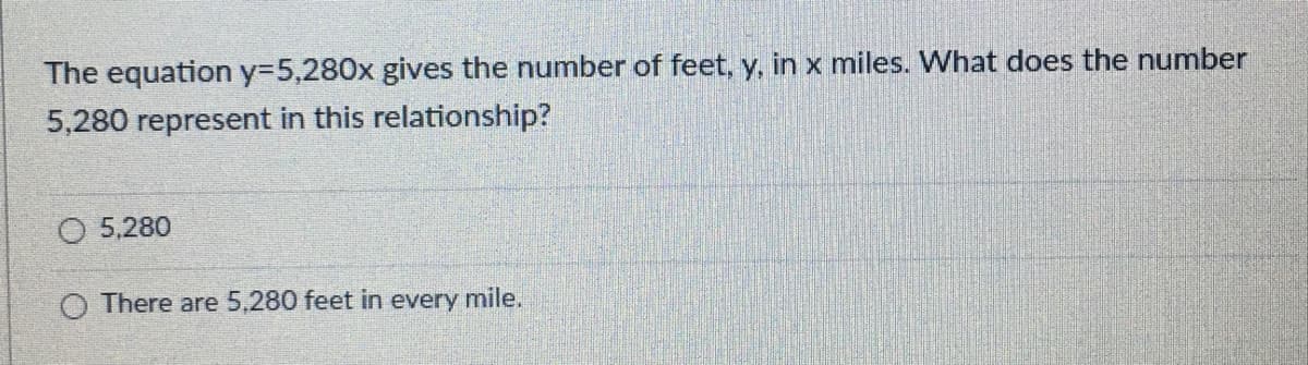The equation y=5,280x gives the number of feet, y, in x miles. What does the number
5,280 represent in this relationship?
O 5,280
O There are 5,280 feet in every mile.
