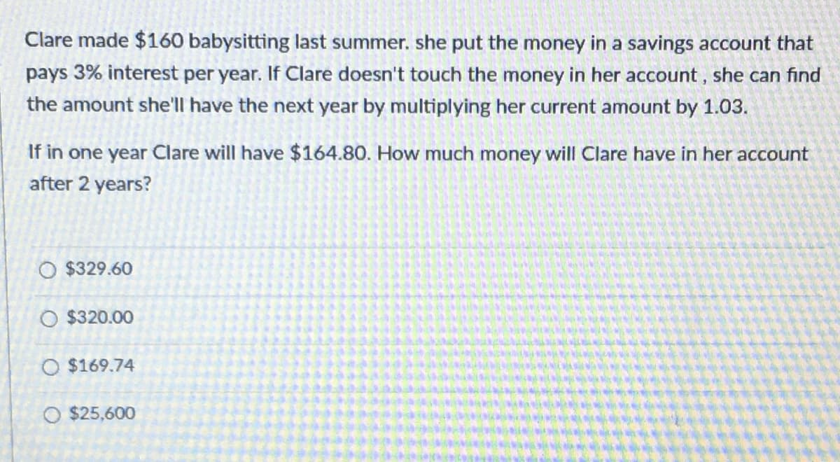 Clare made $160 babysitting last summer. she put the money in a savings account that
pays 3% interest per year. If Clare doesn't touch the money in her account, she can find
the amount she'll have the next year by multiplying her current amount by 1.03.
If in one year Clare will have $164.80. How much money will Clare have in her account
after 2 years?
O $329.60
O $320.00
O $169.74
O $25,600
