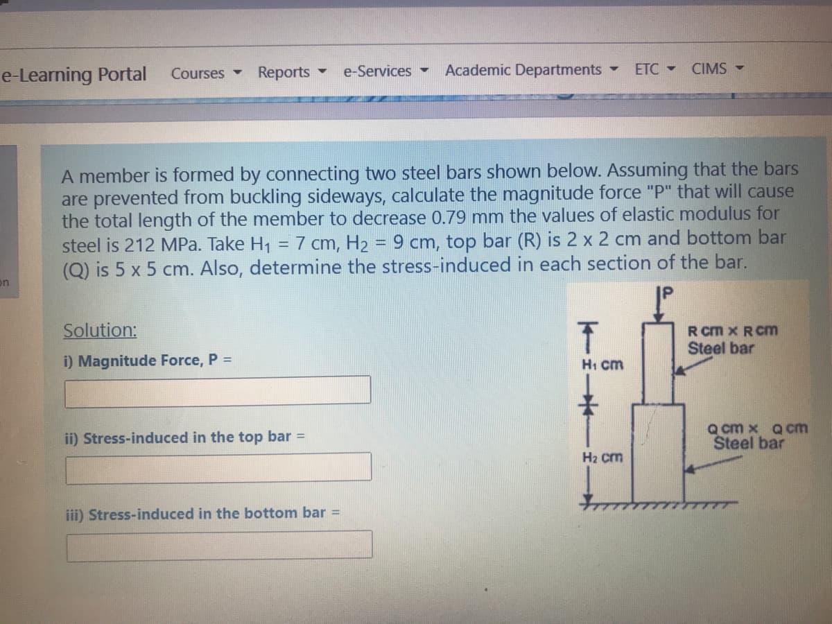 e-Learning Portal
Courses -
Reports
e-Services
Academic Departments
ETC -
CIMS -
A member is formed by connecting two steel bars shown below. Assuming that the bars
are prevented from buckling sideways, calculate the magnitude force "P" that will cause
the total length of the member to decrease 0.79 mm the values of elastic modulus for
steel is 212 MPa. Take H1 = 7 cm, H2 = 9 cm, top bar (R) is 2 x 2 cm and bottom bar
(Q) is 5 x 5 cm. Also, determine the stress-induced in each section of the bar.
on
Solution:
R cm x RCm
Steel bar
i) Magnitude Force, P =
Hi cm
ii) Stress-induced in the top bar =
Q cm x Qcm
Steel bar
H2 cm
iii) Stress-induced in the bottom bar =

