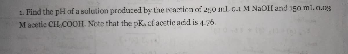 1. Find the pH of a solution produced by the reaction of 250 mL 0.1 M NAOH and 150 mL 0.03
M acetic CH3COOH. Note that the pKa of acetic acid is 4.76.
