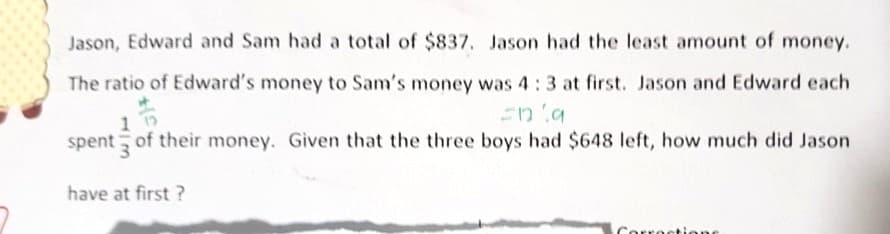 Jason, Edward and Sam had a total of $837. Jason had the least amount of money.
The ratio of Edward's money to Sam's money was 4:3 at first. Jason and Edward each
spent of their money. Given that the three boys had $648 left, how much did Jason
3.
have at first ?
Corrections
