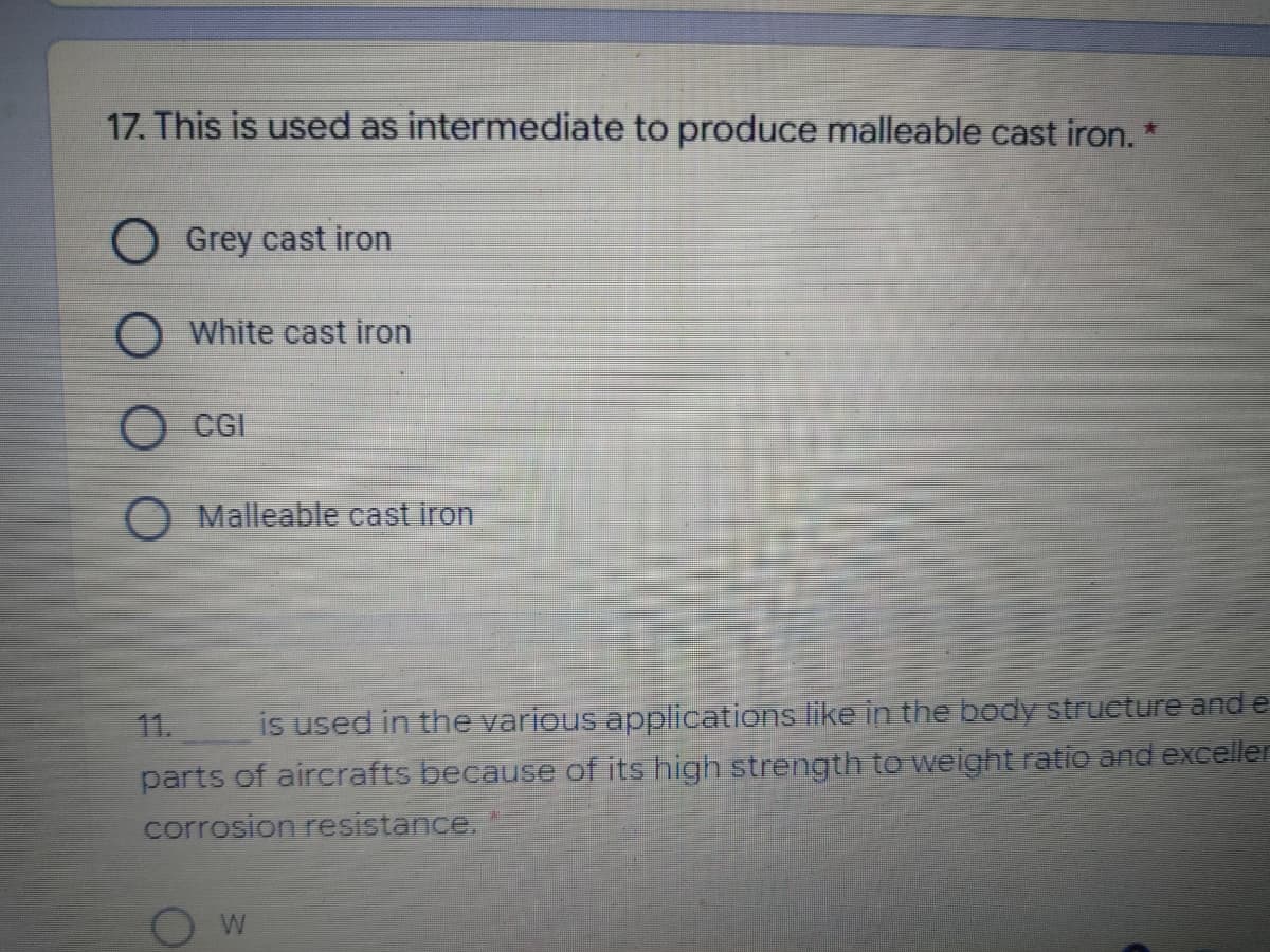 17. This is used as intermediate to produce malleable cast iron. *
O Grey cast iron
O White cast iron
O CGI
O Malleable cast iron
11.
is used in the various applications like in the body strueture and e
parts of aircrafts because of its high strength te weight ratio and exceller
corrosion resistance.
W
