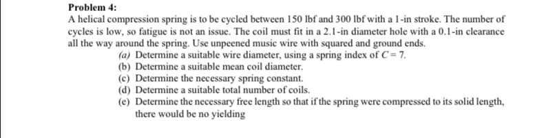 Problem 4:
A helical compression spring is to be cycled between 150 lbf and 300 lbf with a 1-in stroke. The number of
cycles is low, so fatigue is not an issue. The coil must fit in a 2.1-in diameter hole with a 0.1-in clearance
all the way around the spring. Use unpeened music wire with squared and ground ends.
(a) Determine a suitable wire diameter, using a spring index of C = 7.
(b) Determine a suitable mean coil diameter.
(c) Determine the necessary spring constant.
(d) Determine a suitable total number of coils.
(e) Determine the necessary free length so that if the spring were compressed to its solid length,
there would be no yielding