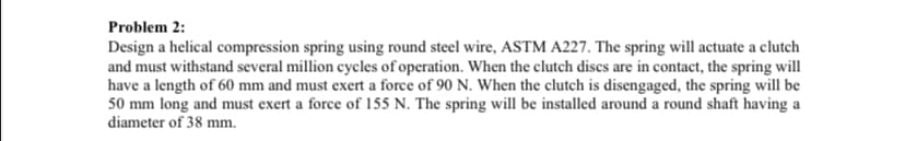 Problem 2:
Design a helical compression spring using round steel wire, ASTM A227. The spring will actuate a clutch
and must withstand several million cycles of operation. When the clutch discs are in contact, the spring will
have a length of 60 mm and must exert a force of 90 N. When the clutch is disengaged, the spring will be
50 mm long and must exert a force of 155 N. The spring will be installed around a round shaft having a
diameter of 38 mm.