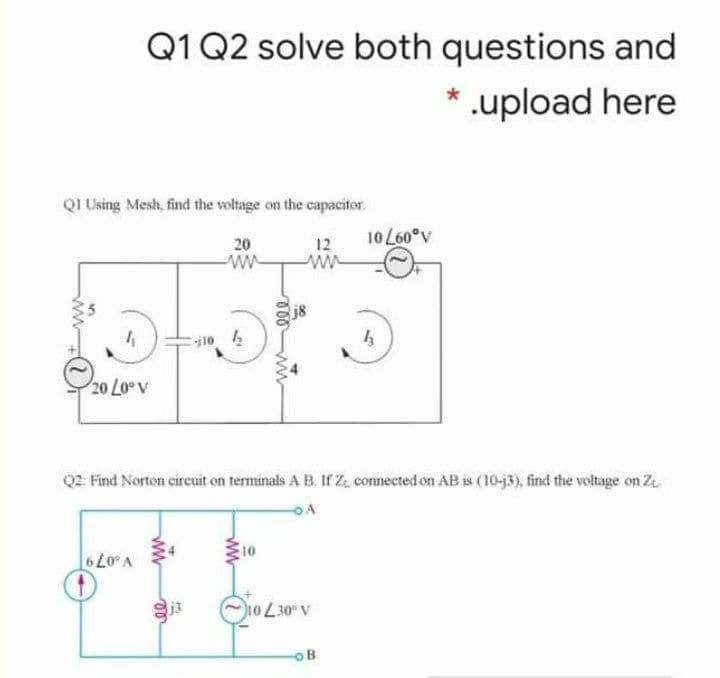 Q1 Q2 solve both questions and
* .upload here
QI Using Mesh, find the voltage on the capacitor.
10 L60°v
20
ww
12
ww
j8
j10 2
20 Loev
Q2. Find Norton circuit on terminals A B. If Z, connected on AB is (10-j3), find the voltage on Z
V .079
13
A 0E701
OB
ww
