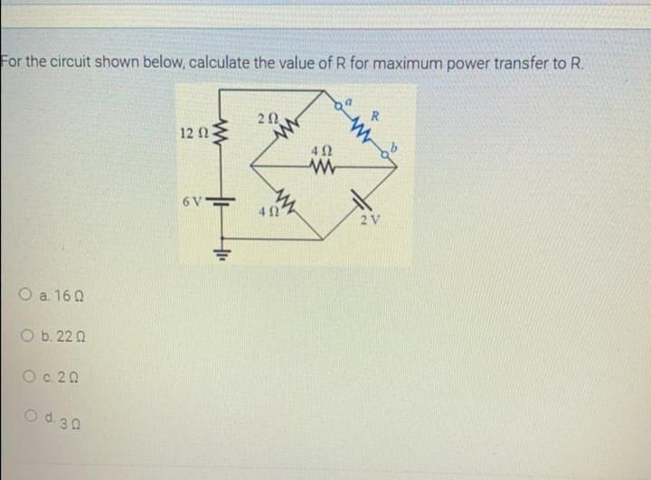 For the circuit shown below, calculate the value of R for maximum power transfer to R.
R
20
12 n
40
402
2 V
O a. 16 0
O b. 22 0
O c. 20
Od 30
