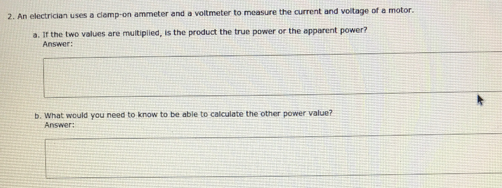 2. An electrician uses a clamp-on ammeter and a voltmeter to measure the current and voltage of a motor.
a. If the two values are multiplied, is the product the true power or the apparent power?
Answer:
b. What would you need to know to be able to calculate the other power value?
Answer:
