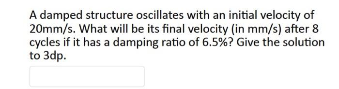 A damped structure oscillates with an initial velocity of
20mm/s. What will be its final velocity (in mm/s) after 8
cycles if it has a damping ratio of 6.5%? Give the solution
to 3dp.