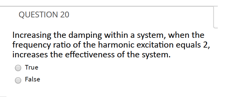 QUESTION 20
Increasing the damping within a system, when the
frequency ratio of the harmonic excitation equals 2,
increases the effectiveness of the system.
True
False